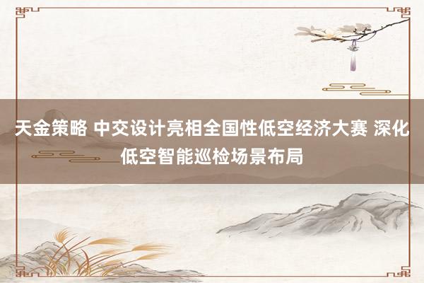 天金策略 中交设计亮相全国性低空经济大赛 深化低空智能巡检场景布局