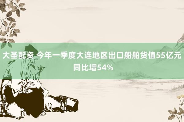 大圣配资 今年一季度大连地区出口船舶货值55亿元 同比增54%