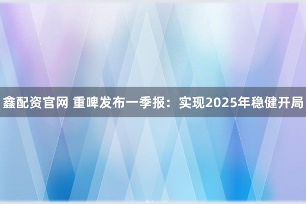 鑫配资官网 重啤发布一季报：实现2025年稳健开局