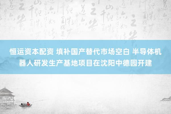 恒运资本配资 填补国产替代市场空白 半导体机器人研发生产基地项目在沈阳中德园开建