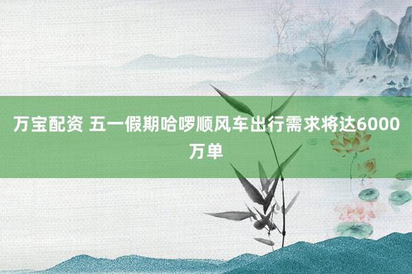 万宝配资 五一假期哈啰顺风车出行需求将达6000万单
