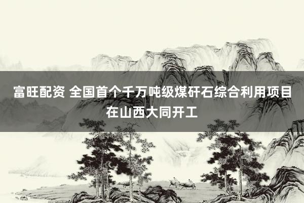 富旺配资 全国首个千万吨级煤矸石综合利用项目在山西大同开工