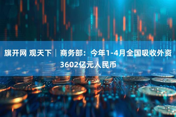 旗开网 观天下│商务部：今年1-4月全国吸收外资3602亿元人民币