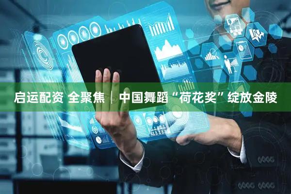 启运配资 全聚焦│中国舞蹈“荷花奖”绽放金陵