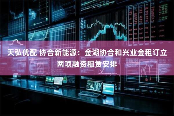 天弘优配 协合新能源：金湖协合和兴业金租订立两项融资租赁安排