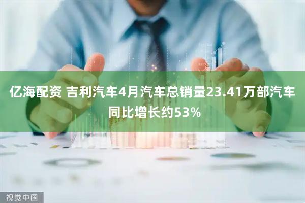 亿海配资 吉利汽车4月汽车总销量23.41万部汽车 同比增长约53%