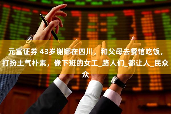 元富证券 43岁谢娜在四川，和父母去餐馆吃饭，打扮土气朴素，像下班的女工_路人们_都让人_民众