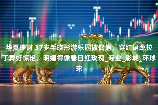 华夏理财 37岁毛晓彤游乐园被偶遇，穿红裙跳拉丁舞好惊艳，明媚得像春日红玫瑰_专业_影城_环球