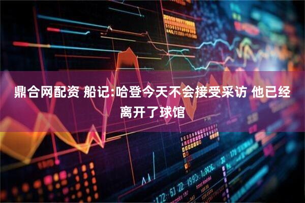 鼎合网配资 船记:哈登今天不会接受采访 他已经离开了球馆