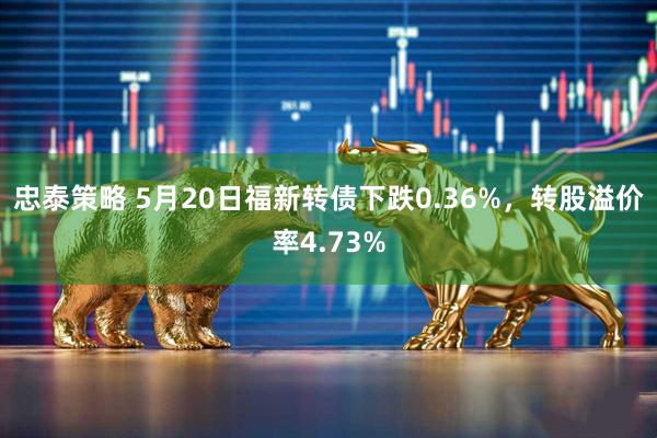 忠泰策略 5月20日福新转债下跌0.36%，转股溢价率4.73%