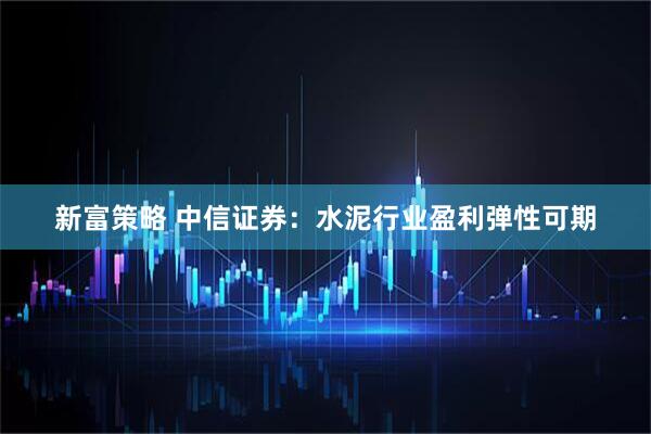 新富策略 中信证券：水泥行业盈利弹性可期