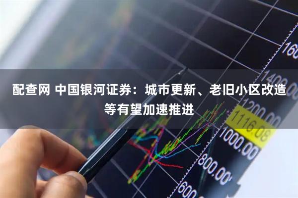 配查网 中国银河证券：城市更新、老旧小区改造等有望加速推进