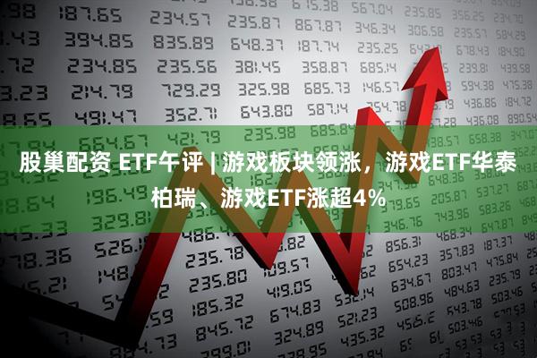 股巢配资 ETF午评 | 游戏板块领涨，游戏ETF华泰柏瑞、游戏ETF涨超4%
