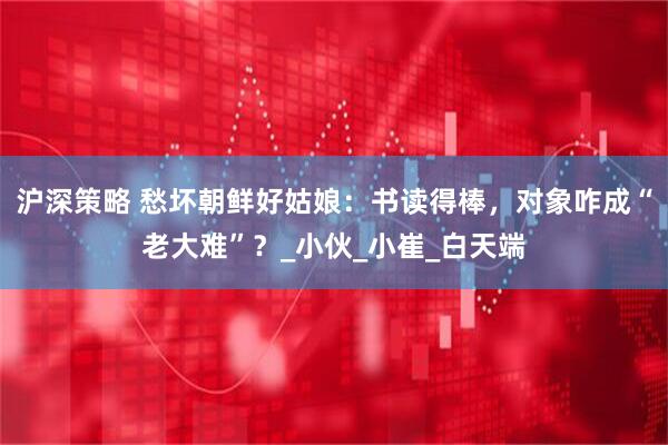 沪深策略 愁坏朝鲜好姑娘：书读得棒，对象咋成“老大难”？_小伙_小崔_白天端