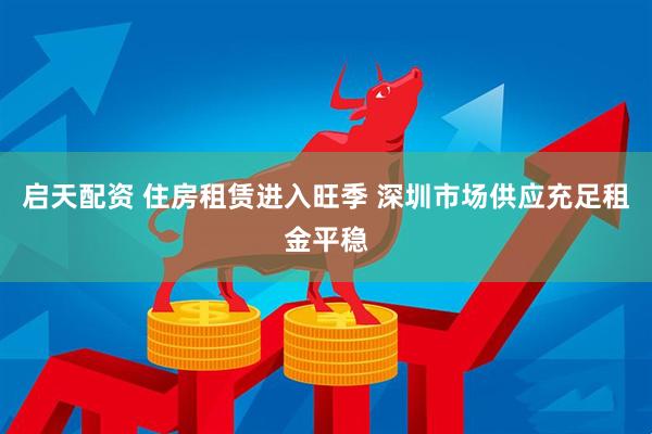 启天配资 住房租赁进入旺季 深圳市场供应充足租金平稳