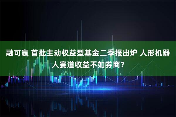 融可赢 首批主动权益型基金二季报出炉 人形机器人赛道收益不如券商？
