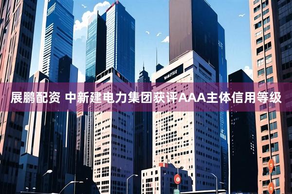 展鹏配资 中新建电力集团获评AAA主体信用等级