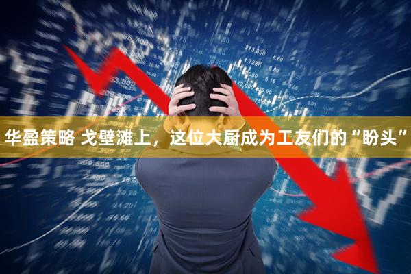 华盈策略 戈壁滩上，这位大厨成为工友们的“盼头”