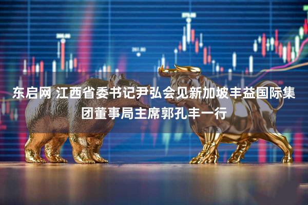 东启网 江西省委书记尹弘会见新加坡丰益国际集团董事局主席郭孔丰一行