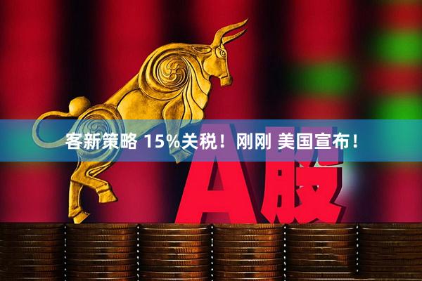 客新策略 15%关税！刚刚 美国宣布！