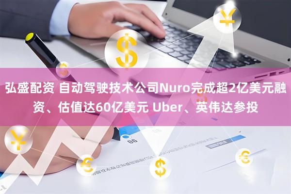 弘盛配资 自动驾驶技术公司Nuro完成超2亿美元融资、估值达60亿美元 Uber、英伟达参投