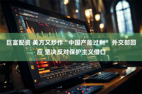 巨富配资 美方又炒作“中国产能过剩” 外交部回应 坚决反对保护主义借口